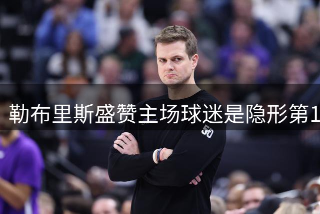 勒布里斯盛赞主场球迷是隐形第12人 坦言细节决定联赛成败